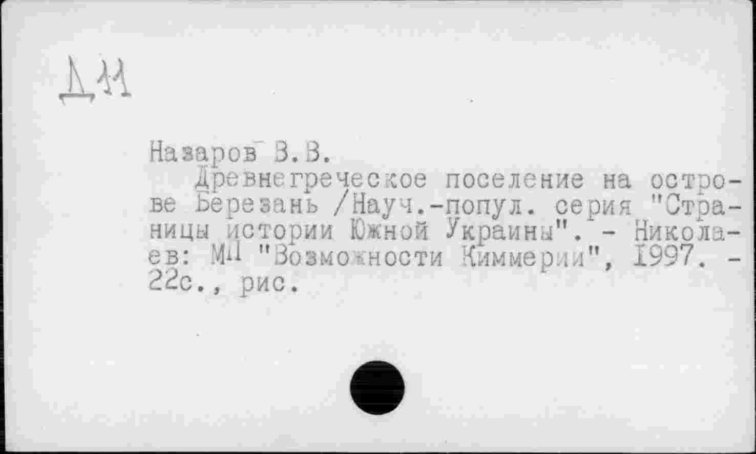 ﻿
Назаров 3.3.
Древнегреческое поселение на острове Березань /Науч.-попул. серия "Страницы истории Южной Украины”.'- Николаев: Мн "Зозмоюности Киммерии”, 1997. -22с., рис.